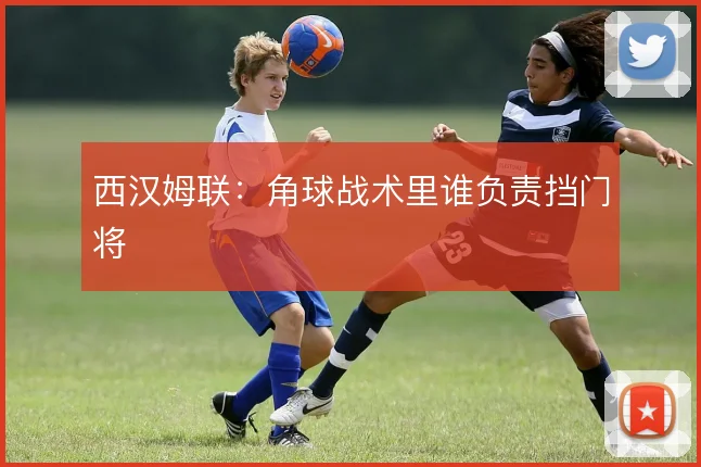 西汉姆联:角球战术里谁负责挡门将