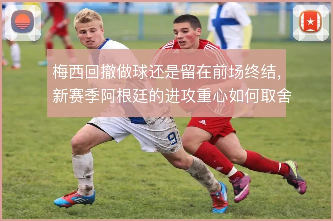 梅西回撤做球还是留在前场终结,新赛季阿根廷的进攻重心如何取舍