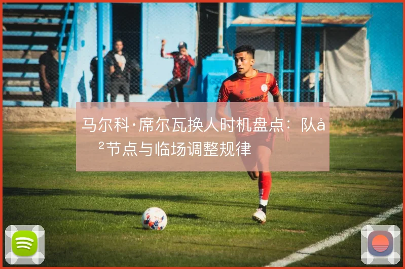 马尔科·席尔瓦换人时机盘点:队史节点与临场调整规律