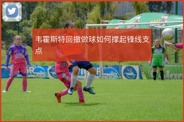 韦霍斯特回撤做球如何撑起锋线支点