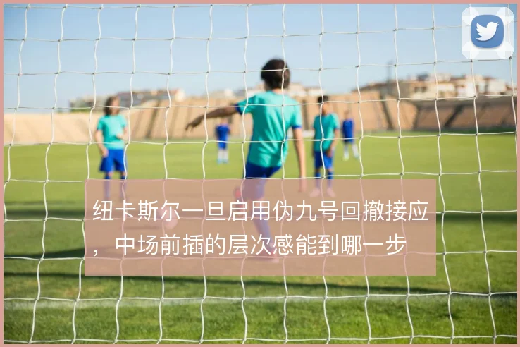 纽卡斯尔一旦启用伪九号回撤接应,中场前插的层次感能到哪一步