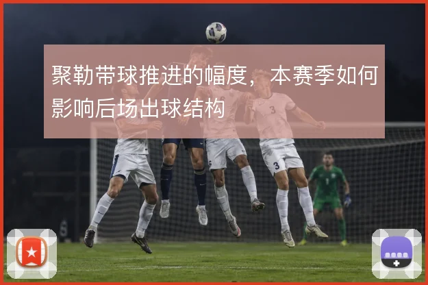 聚勒带球推进的幅度，本赛季如何影响后场出球结构