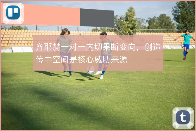 齐耶赫一对一内切果断变向,创造传中空间是核心威胁来源
