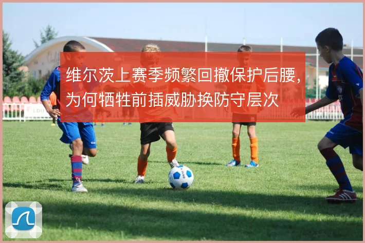 维尔茨上赛季频繁回撤保护后腰,为何牺牲前插威胁换防守层次