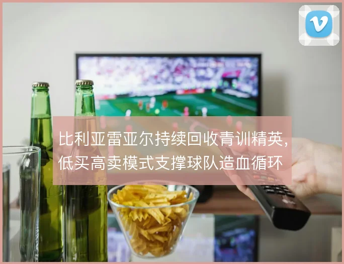 比利亚雷亚尔持续回收青训精英,低买高卖模式支撑球队造血循环