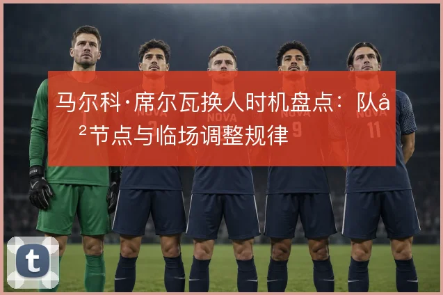 马尔科·席尔瓦换人时机盘点:队史节点与临场调整规律