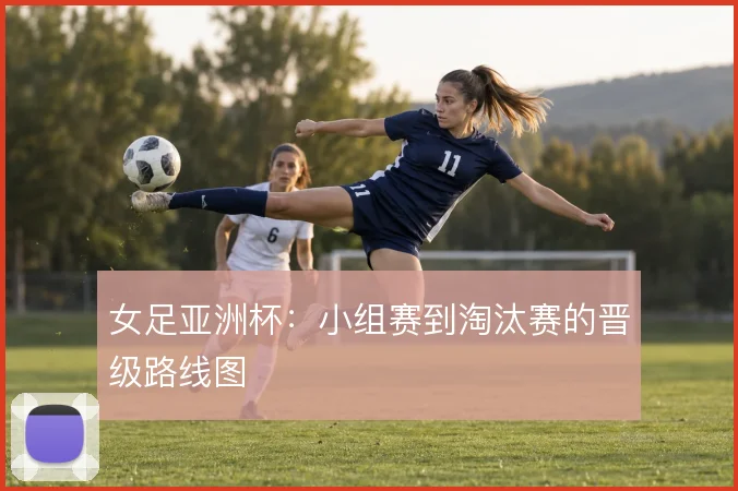 女足亚洲杯：小组赛到淘汰赛的晋级路线图