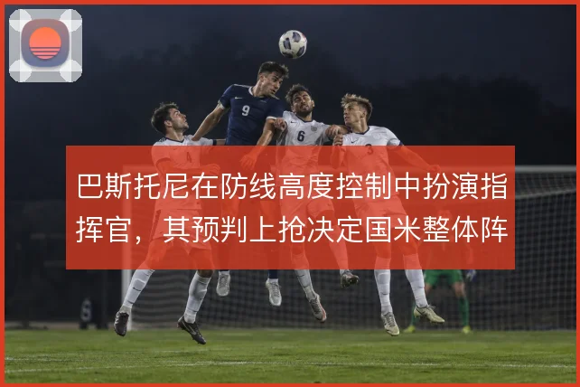 巴斯托尼在防线高度控制中扮演指挥官,其预判上抢决定国米整体阵型弹性