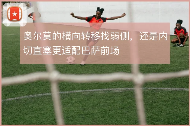 奥尔莫的横向转移找弱侧，还是内切直塞更适配巴萨前场