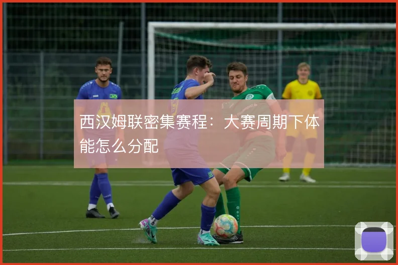 西汉姆联密集赛程:大赛周期下体能怎么分配