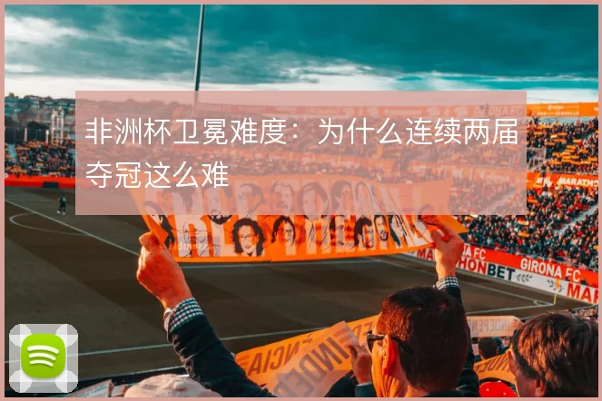 非洲杯卫冕难度：为什么连续两届夺冠这么难