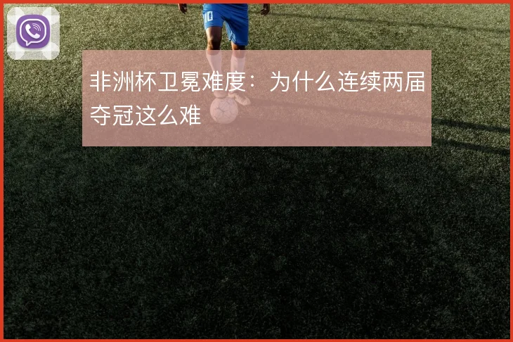 非洲杯卫冕难度:为什么连续两届夺冠这么难