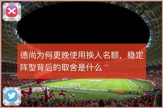 德尚为何更晚使用换人名额,稳定阵型背后的取舍是什么