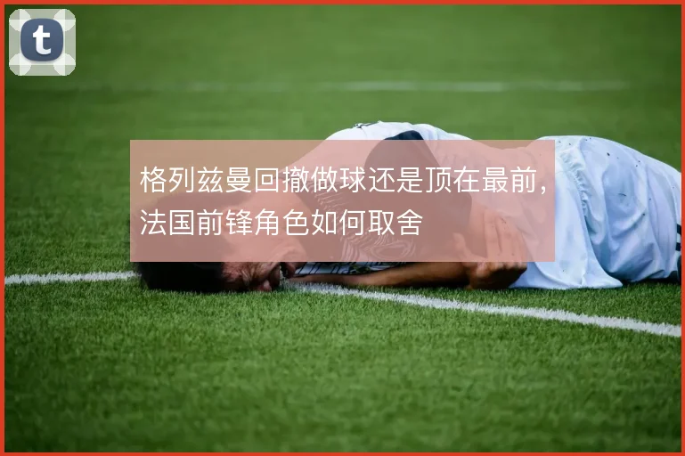 格列兹曼回撤做球还是顶在最前,法国前锋角色如何取舍