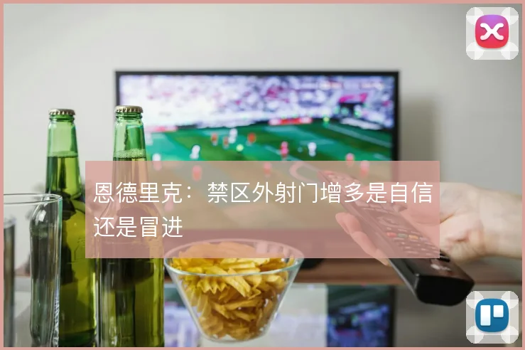 恩德里克:禁区外射门增多是自信还是冒进